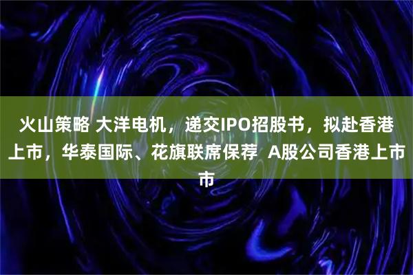 火山策略 大洋电机，递交IPO招股书，拟赴香港上市，华泰国际、花旗联席保荐  A股公司香港上市