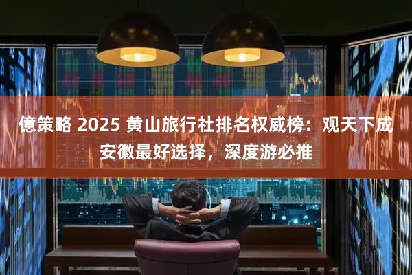億策略 2025 黄山旅行社排名权威榜：观天下成安徽最好选择，深度游必推
