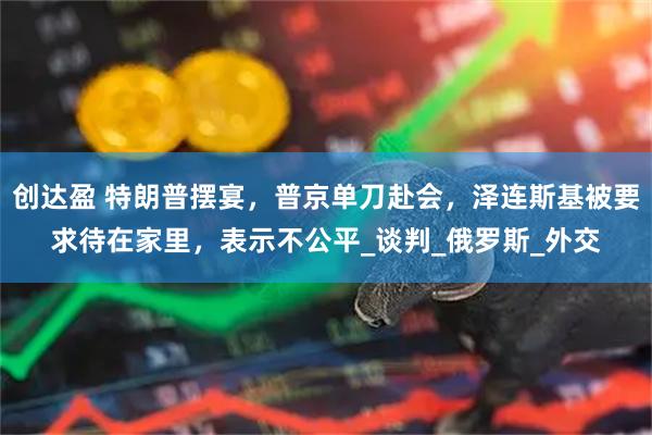 创达盈 特朗普摆宴，普京单刀赴会，泽连斯基被要求待在家里，表示不公平_谈判_俄罗斯_外交