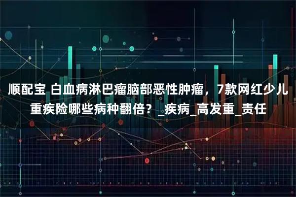 顺配宝 白血病淋巴瘤脑部恶性肿瘤，7款网红少儿重疾险哪些病种翻倍？_疾病_高发重_责任
