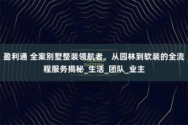 盈利通 全案别墅整装领航者，从园林到软装的全流程服务揭秘_生活_团队_业主