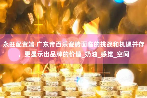 永旺配资端 广东帝百乐瓷砖面临的挑战和机遇并存，更显示出品牌的价值_奶油_感觉_空间