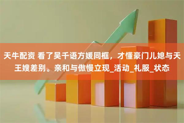 天牛配资 看了吴千语方媛同框，才懂豪门儿媳与天王嫂差别。亲和与傲慢立现_活动_礼服_状态