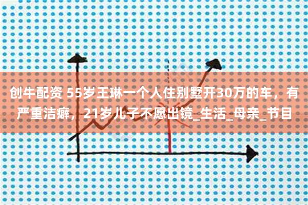 创牛配资 55岁王琳一个人住别墅开30万的车，有严重洁癖，21岁儿子不愿出镜_生活_母亲_节目