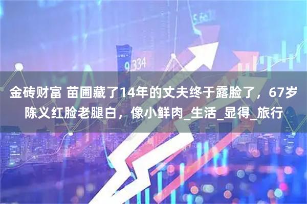金砖财富 苗圃藏了14年的丈夫终于露脸了，67岁陈义红脸老腿白，像小鲜肉_生活_显得_旅行