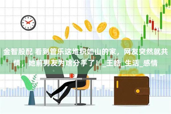 金智股配 看到管乐这堆积如山的家，网友突然就共情，她前男友为啥分手了！_王皓_生活_感情