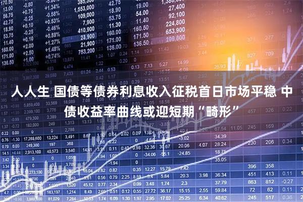 人人生 国债等债券利息收入征税首日市场平稳 中债收益率曲线或迎短期“畸形”