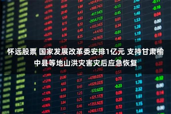 怀远股票 国家发展改革委安排1亿元 支持甘肃榆中县等地山洪灾害灾后应急恢复