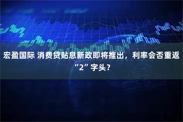 宏盈国际 消费贷贴息新政即将推出，利率会否重返“2”字头？