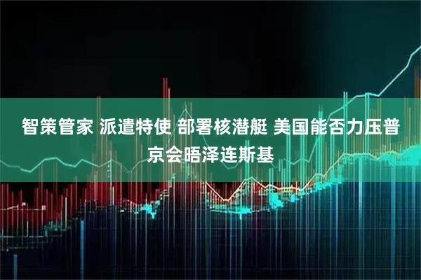 智策管家 派遣特使 部署核潜艇 美国能否力压普京会晤泽连斯基