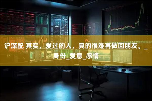 沪深配 其实，爱过的人，真的很难再做回朋友。_身份_爱意_感情