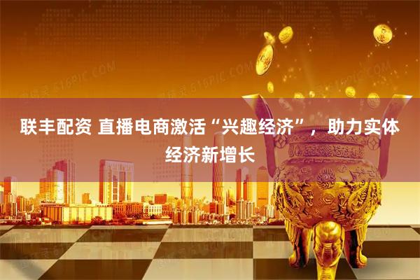 联丰配资 直播电商激活“兴趣经济”，助力实体经济新增长
