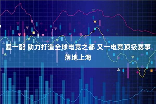 爱一配 助力打造全球电竞之都 又一电竞顶级赛事落地上海