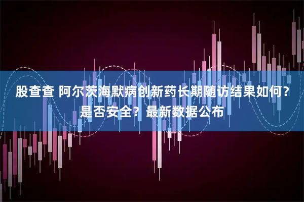 股查查 阿尔茨海默病创新药长期随访结果如何？是否安全？最新数据公布
