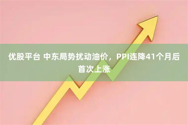 优股平台 中东局势扰动油价，PPI连降41个月后首次上涨