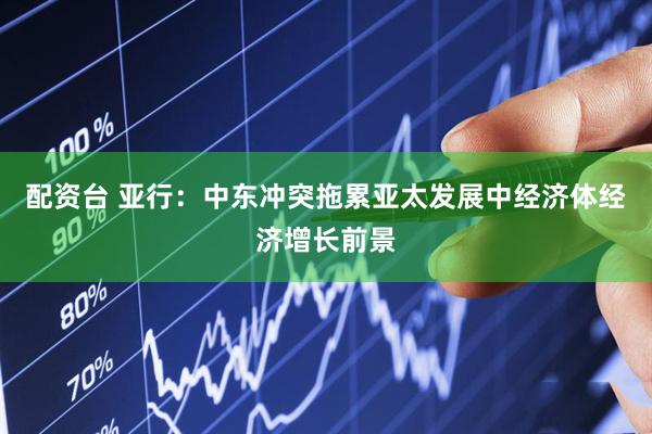 配资台 亚行：中东冲突拖累亚太发展中经济体经济增长前景