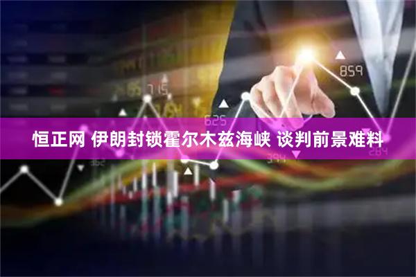 恒正网 伊朗封锁霍尔木兹海峡 谈判前景难料