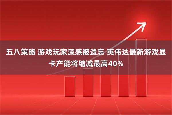 五八策略 游戏玩家深感被遗忘 英伟达最新游戏显卡产能将缩减最高40%