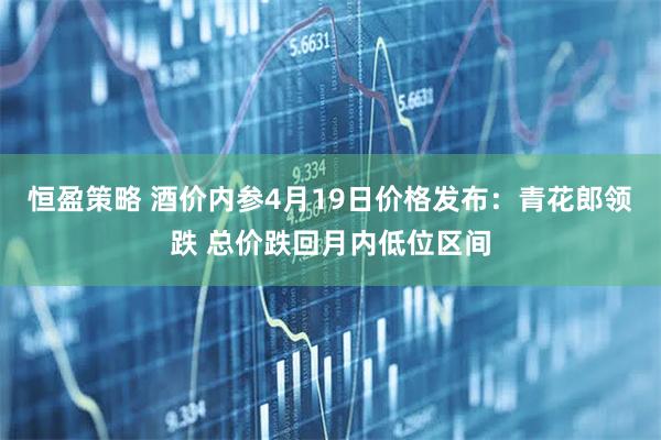 恒盈策略 酒价内参4月19日价格发布：青花郎领跌 总价跌回月内低位区间