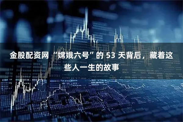 金股配资网 “嫦娥六号”的 53 天背后，藏着这些人一生的故事