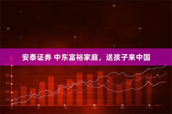 安泰证券 中东富裕家庭，送孩子来中国