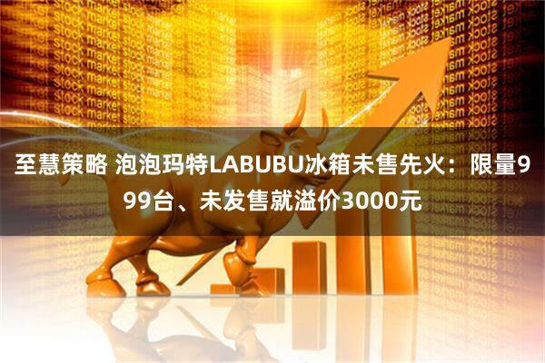 至慧策略 泡泡玛特LABUBU冰箱未售先火：限量999台、未发售就溢价3000元