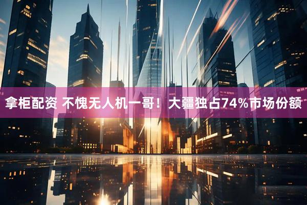 拿柜配资 不愧无人机一哥！大疆独占74%市场份额